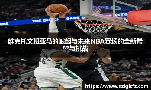 维克托文班亚马的崛起与未来NBA赛场的全新希望与挑战